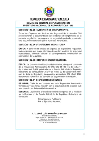 COMISIÓN CENTRAL DE PLANIFICACIÓN
INSTITUTO NACIONAL DE AERONÁUTICA CIVIL
SECCIÓN 112.28 EVIDENCIA DE CUMPLIMIENTO.
Todas las Empresas de Servicios de Seguridad de la Aviación Civil
proporcionarán la documentación que evidencie el cumplimiento de la
presente regulación, su programa de seguridad aprobado y cualquier
otro documento solicitado por la Autoridad Aeronáutica.
SECCIÓN 112.29 DISPOSICIÓN TRANSITORIA
ÚNICA: A partir de la entrada en vigencia de la presente regulación,
toda empresas que tenga intención de prestar servicios de seguridad
especializado, deberán solicitar la correspondiente certificación de
operaciones de seguridad.
SECCIÓN 112.30 DISPOSICIÓN DEROGATORIA
ÚNICA: La presente Providencia Administrativa, deroga el contenido
de la Providencia Administrativa N° PRE-CJU-04-108-115 de fecha 11
de octubre del 2.004, publicada en la Gaceta Oficial de la República
Bolivariana de Venezuela N° 38.049 de fecha, 22 de Octubre del 2.004
que la dicta la Regulación Aeronáutica Venezolana 112 (RAV 112),
denominada “Empresas de Servicios de Seguridad de la Aviación”.
SECCIÓN 112.31 DISPOSICIONES FINALES
PRIMERA: Todo lo no previsto en esta Regulación Aeronáutica
Venezolana y que tenga relación con la seguridad de la aviación civil,
será resuelto por la Autoridad Aeronáutica.
SEGUNDA: La presente providencia entrará en vigencia en la fecha de
su publicación en la Gaceta Oficial de la República Bolivariana de
Venezuela.
Comuníquese y Publíquese
Por el Ejecutivo Nacional,
LIC. JOSÉ LUÍS MARTÍNEZ BRAVO
Presidente del INAC
Según Decreto Nº 5.909 de de fecha 04-03-08,
Publicado en Gaceta Oficial de la
República Bolivariana de Venezuela
Nº 38.883 del 04-03-08
28
 