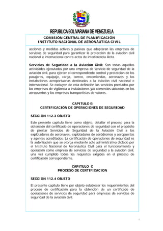 COMISIÓN CENTRAL DE PLANIFICACIÓN
INSTITUTO NACIONAL DE AERONÁUTICA CIVIL
acciones y medidas activas y pasivas que adoptaran las empresas de
servicios de seguridad para garantizar la protección de la aviación civil
nacional e internacional contra actos de interferencia ilícita.
Servicios de Seguridad a la Aviación Civil: Son todas aquellas
actividades ejecutadas por una empresa de servicio de seguridad de la
aviación civil, para ejercer el correspondiente control y protección de los
pasajeros, equipaje, carga, correo, encomiendas, aeronaves y las
instalaciones aeroportuarias destinadas a la aviación civil nacional e
internacional. Se excluyen de esta definición los servicios prestados por
las empresas de vigilancia a instalaciones y/o comercios ubicados en los
aeropuertos y las empresas transportistas de valores.
CAPITULO B
CERTIFICACIÓN DE OPERACIONES DE SEGURIDAD
SECCION 112.3 OBJETO
Este presente capitulo tiene como objeto, detallar el proceso para la
obtención del certificado de operaciones de seguridad con el propósito
de prestar Servicios de Seguridad de la Aviación Civil a los
explotadores de aeronaves, explotadores de aeródromos y aeropuertos
y agentes acreditados. La certificación de operaciones de seguridad es
la autorización que se otorga mediante acto administrativo dictado por
el Instituto Nacional de Aeronáutica Civil para el funcionamiento y
operación como empresa de servicios de seguridad a la aviación civil,
una vez cumplido todos los requisitos exigidos en el proceso de
certificación correspondiente.
CAPITULO C
PROCESO DE CERTIFICACION
SECCION 112.4 OBJETO
El presente capitulo tiene por objeto establecer los requerimientos del
proceso de certificación para la obtención de un certificado de
operaciones de servicios de seguridad para empresas de servicios de
seguridad de la aviación civil.
4
 