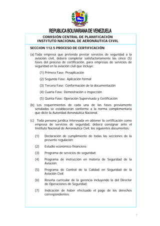 COMISIÓN CENTRAL DE PLANIFICACIÓN
INSTITUTO NACIONAL DE AERONÁUTICA CIVIL
SECCION 112.5 PROCESO DE CERTIFICACIÓN
(a) Toda empresa que pretenda prestar servicios de seguridad a la
aviación civil, deberá completar satisfactoriamente las cinco (5)
fases del proceso de certificación, para empresas de servicios de
seguridad en la aviación civil que incluye:
(1) Primera Fase: Preaplicación
(2) Segunda Fase: Aplicación formal
(3) Tercera Fase: Conformación de la documentación
(4) Cuarta Fase: Demostración e inspección
(5) Quinta Fase: Operación Supervisada y Certificación
(b) Los requerimientos de cada una de las fases previamente
señaladas se establecerán conforme a la norma complementaria
que dicte la Autoridad Aeronáutica Nacional.
(c) Toda persona jurídica interesada en obtener la certificación como
empresa de servicios de seguridad, deberá consignar ante el
Instituto Nacional de Aeronáutica Civil, los siguientes documentos:
(1) Declaración de cumplimiento de todas las secciones de la
presente regulación;
(2) Estudio económico financiero;
(3) Programa de servicios de seguridad;
(4) Programa de instrucción en materia de Seguridad de la
Aviación;
(5) Programa de Control de la Calidad en Seguridad de la
Aviación Civil;
(6) Reseña curricular de la gerencia incluyendo la del Director
de Operaciones de Seguridad;
(7) Indicación de haber efectuado el pago de los derechos
correspondientes;
5
 