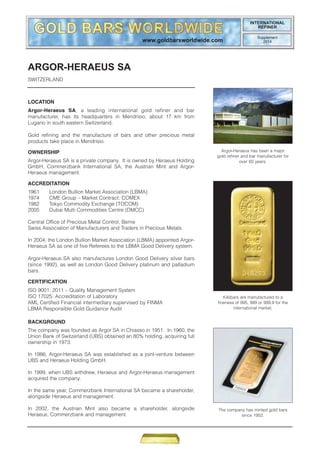 ARGOR-HERAEUS SA
SWITZERLAND
LOCATION
Argor-Heraeus SA, a leading international gold refiner and bar
manufacturer, has its headquarters in Mendrisio, about 17 km from
Lugano in south eastern Switzerland.
Gold refining and the manufacture of bars and other precious metal
products take place in Mendrisio.
OWNERSHIP
Argor-Heraeus SA is a private company. It is owned by Heraeus Holding
GmbH, Commerzbank International SA, the Austrian Mint and Argor-
Heraeus management.
ACCREDITATION
1961 London Bullion Market Association (LBMA)
1974 CME Group – Market Contract: COMEX
1982 Tokyo Commodity Exchange (TOCOM)
2005 Dubai Multi Commodities Centre (DMCC)
Central Office of Precious Metal Control, Berne
Swiss Association of Manufacturers and Traders in Precious Metals
In 2004, the London Bullion Market Association (LBMA) appointed Argor-
Heraeus SA as one of five Referees to the LBMA Good Delivery system.
Argor-Heraeus SA also manufactures London Good Delivery silver bars
(since 1992), as well as London Good Delivery platinum and palladium
bars.
CERTIFICATION
ISO 9001: 2011 – Quality Management System
ISO 17025: Accreditation of Laboratory
AML Certified Financial intermediary supervised by FINMA
LBMA Responsible Gold Guidance Audit
BACKGROUND
The company was founded as Argor SA in Chiasso in 1951. In 1960, the
Union Bank of Switzerland (UBS) obtained an 80% holding, acquiring full
ownership in 1973.
In 1986, Argor-Heraeus SA was established as a joint-venture between
UBS and Heraeus Holding GmbH.
In 1999, when UBS withdrew, Heraeus and Argor-Heraeus management
acquired the company.
In the same year, Commerzbank International SA became a shareholder,
alongside Heraeus and management.
In 2002, the Austrian Mint also became a shareholder, alongside
Heraeus, Commerzbank and management.
Argor-Heraeus has been a major
gold refiner and bar manufacturer for
over 60 years.
The company has minted gold bars
since 1952.
Kilobars are manufactured to a
fineness of 995, 999 or 999.9 for the
international market.
INTERNATIONAL
REFINER
Supplement
2014
 