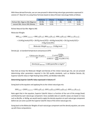 With these derived formulas, we can now proceed in determining natural gas parameters expressed in
volume m³. Now let’s try using these formulas based on data of known natural gas fields as follows:
Methane Ethane Propane Butane Nitrogen
Richest Mix: Nigeria LNG (Nigeria) 87.9% 5.5% 4% 2.5% 0.1%
Leanest Mix: Kenai LNG (Alaska) 99.8% 0.1% - - 0.1%
Richest Natural Gas Mix: Nigeria LNG
Molecular Weight:
MWnatgas =ΣMWcomponents = MWCH4(XCH4)+ MWC2H6(XC2H6)+ MWC3H8(XC3H8)+ MWC4H10 (XC4H10)…
= 16.043g/mole(.879) + 30.07g/more(.055) + 44.09g/mole(.04) + 58.12g/mole(.025) +
14.0g/mole(.001)
Density (ρ): at standard temperature and pressure (STP)
Now that we know the Molecular Weight and Density of the richest natural gas mix, we can proceed
determining other parameters required in the ISO quality standards, such as Relative Density (d),
Superior Calorific Value or High Heating Value (HHV), and Wobbe Index (WI).
Determining Superior Calorific Value expressed in Volume m³:
Going back to the equation and applying this to the richest natural gas mix:
HHVnatgas = ΣHHVcomponents = HHVCH4(XCH4)+ HHVC2H6(XC2H6)+HHVC3H8(XC3H8)+ HHVC4H10 (XC4H10)…
Note again that in the equation, Superior Calorific Value is a function of the sum of the energy (heat)
contributed by each natural gas component. Since available data on calorific values are based on mass
such as Btu/lbs. or MJ/kg, we would need to apply the density equation on each natural gas component
before we can come up with the Superior Calorific Value of the entire natural gas mix.
Going back to the Molecular Weights of each natural gas component and the density equation, we come
up with these computations:
Molecular Weight Nigeria gas = 19.00g/mole
Density (ρ) Nigeria gas = 0.803 gram/liter or kg/m³
 