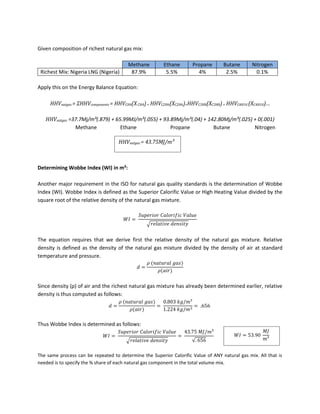 Given composition of richest natural gas mix:
Methane Ethane Propane Butane Nitrogen
Richest Mix: Nigeria LNG (Nigeria) 87.9% 5.5% 4% 2.5% 0.1%
Apply this on the Energy Balance Equation:
HHVnatgas = ΣHHVcomponents = HHVCH4(XCH4)+ HHVC2H6(XC2H6)+HHVC3H8(XC3H8)+ HHVC4H10 (XC4H10)…
HHVnatgas =37.7Mj/m³(.879) + 65.99MJ/m³(.055) + 93.89Mj/m³(.04) + 142.80Mj/m³(.025) + 0(.001)
Methane Ethane Propane Butane Nitrogen
Determining Wobbe Index (WI) in m³:
Another major requirement in the ISO for natural gas quality standards is the determination of Wobbe
Index (WI). Wobbe Index is defined as the Superior Calorific Value or High Heating Value divided by the
square root of the relative density of the natural gas mixture.
√
The equation requires that we derive first the relative density of the natural gas mixture. Relative
density is defined as the density of the natural gas mixture divided by the density of air at standard
temperature and pressure.
Since density (ρ) of air and the richest natural gas mixture has already been determined earlier, relative
density is thus computed as follows:
Thus Wobbe Index is determined as follows:
√ √
The same process can be repeated to determine the Superior Calorific Value of ANY natural gas mix. All that is
needed is to specify the % share of each natural gas component in the total volume mix.
HHVnatgas = 43.75MJ/m³
 