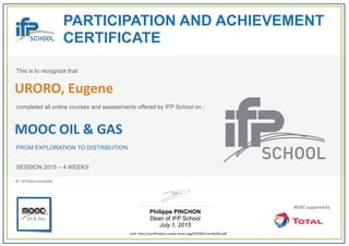  
PARTICIPATION AND ACHIEVEMENT
CERTIFICATE
This is to recognize that
completed all online courses and assessments offered by IFP School on :
MOOC OIL & GAS
FROM EXPLORATION TO DISTRIBUTION
SESSION 2015 – 4 WEEKS
Philippe PINCHON
Dean of IFP School
July 1, 2015
Link: http://certification.unow‐mooc.org/IFP/OG1/cert6240.pdf
N°: IFP/OG1/cert6240
URORO, Eugene
 