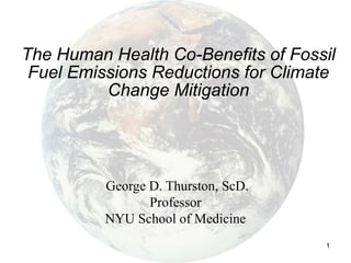 1
The Human Health Co-Benefits of Fossil
Fuel Emissions Reductions for Climate
Change Mitigation
George D. Thurston, ScD.
Professor
NYU School of Medicine
 