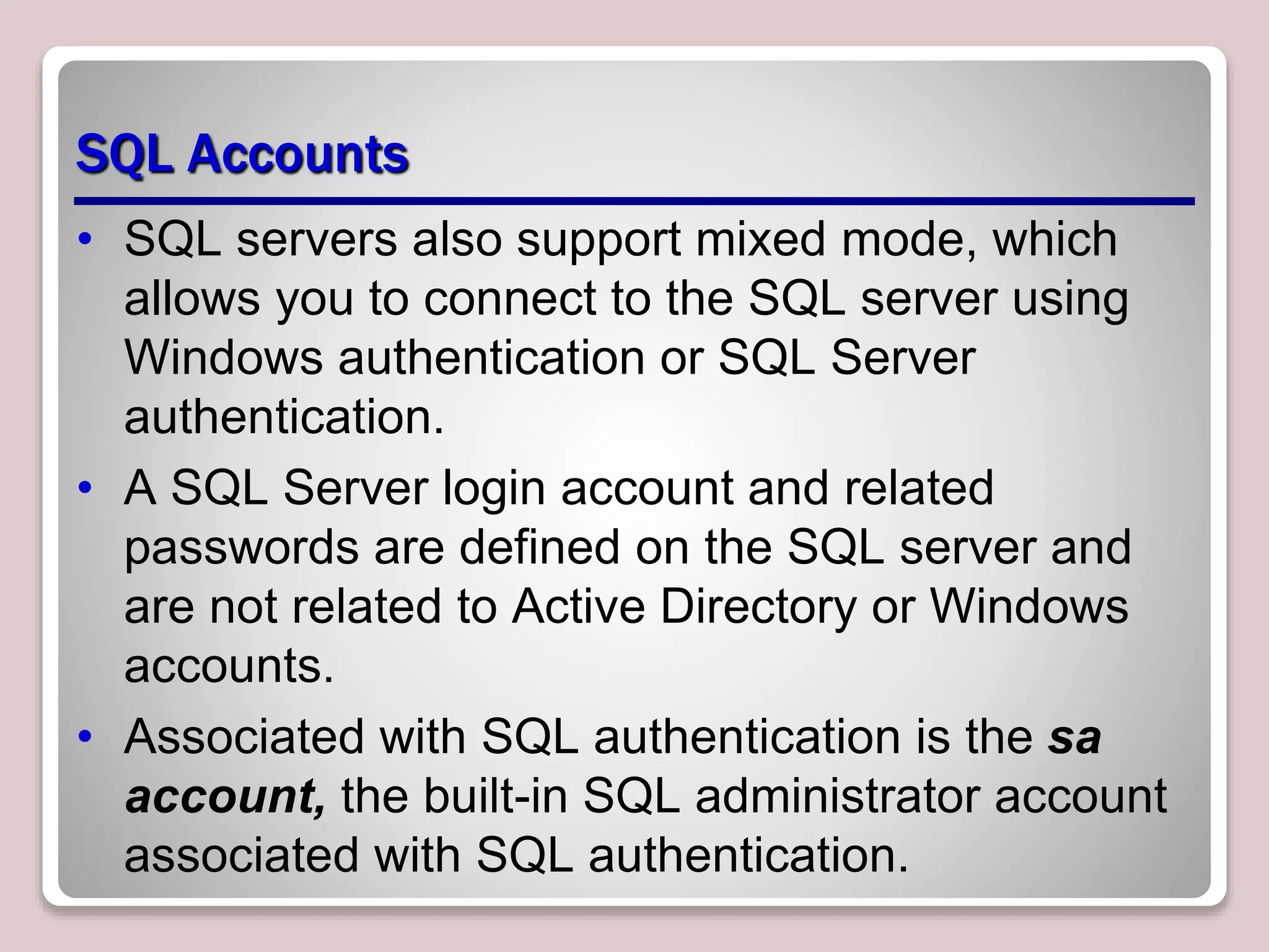 SQL Accounts
• SQL servers also support mixed mode, which
allows you to connect to the SQL server using
Windows authentication or SQL Server
authentication.
• A SQL Server login account and related
passwords are defined on the SQL server and
are not related to Active Directory or Windows
accounts.
• Associated with SQL authentication is the sa
account, the built-in SQL administrator account
associated with SQL authentication.
 