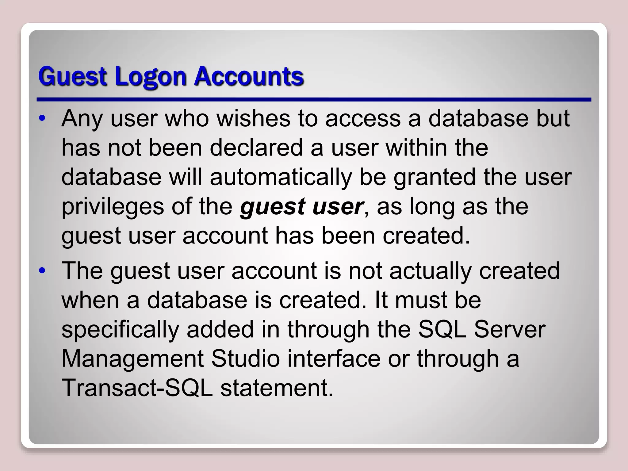 Guest Logon Accounts
• Any user who wishes to access a database but
has not been declared a user within the
database will automatically be granted the user
privileges of the guest user, as long as the
guest user account has been created.
• The guest user account is not actually created
when a database is created. It must be
specifically added in through the SQL Server
Management Studio interface or through a
Transact-SQL statement.
 