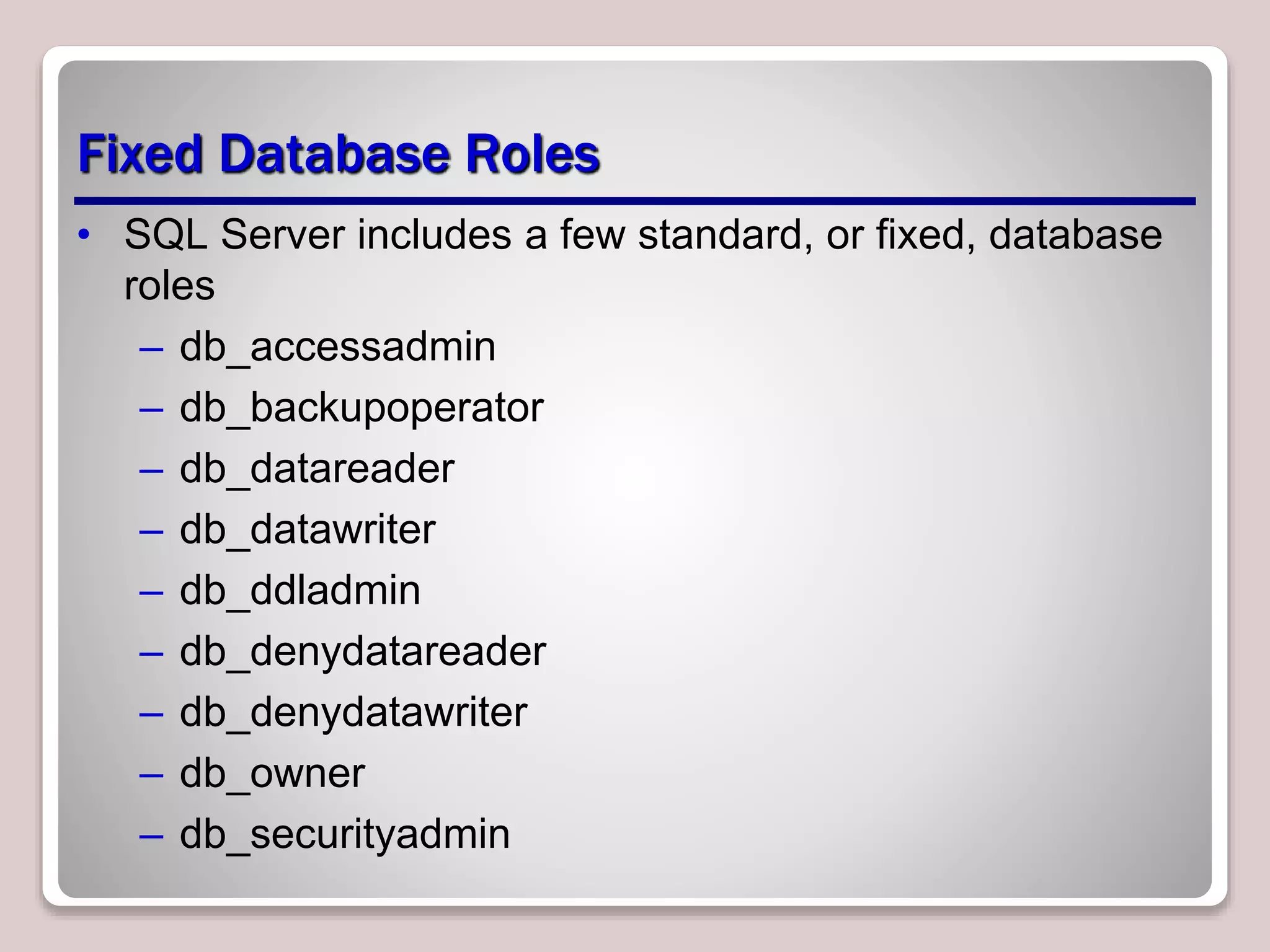 Fixed Database Roles
• SQL Server includes a few standard, or ﬁxed, database
roles
– db_accessadmin
– db_backupoperator
– db_datareader
– db_datawriter
– db_ddladmin
– db_denydatareader
– db_denydatawriter
– db_owner
– db_securityadmin
 