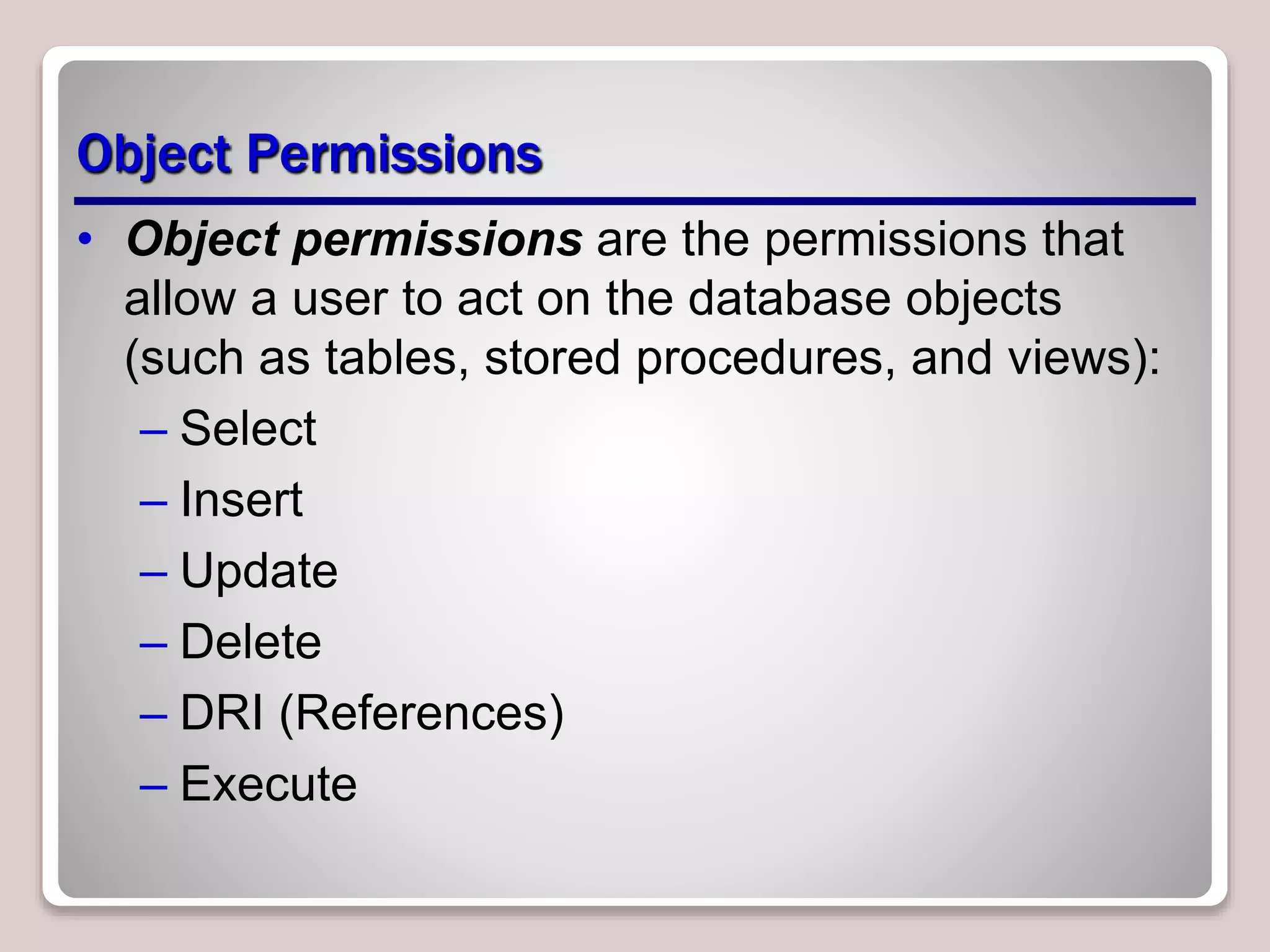 Object Permissions
• Object permissions are the permissions that
allow a user to act on the database objects
(such as tables, stored procedures, and views):
– Select
– Insert
– Update
– Delete
– DRI (References)
– Execute
 