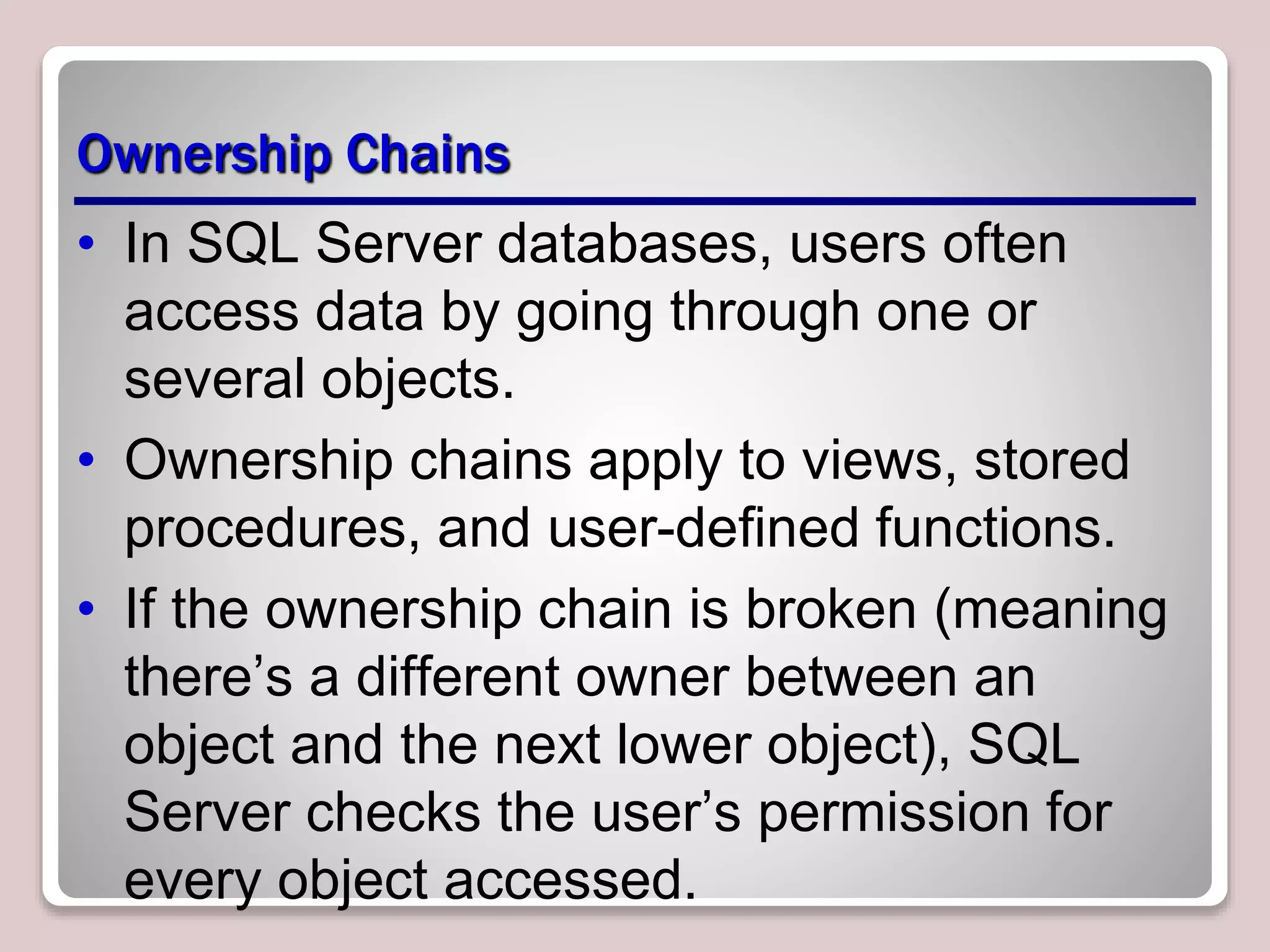 Ownership Chains
• In SQL Server databases, users often
access data by going through one or
several objects.
• Ownership chains apply to views, stored
procedures, and user-deﬁned functions.
• If the ownership chain is broken (meaning
there’s a different owner between an
object and the next lower object), SQL
Server checks the user’s permission for
every object accessed.
 