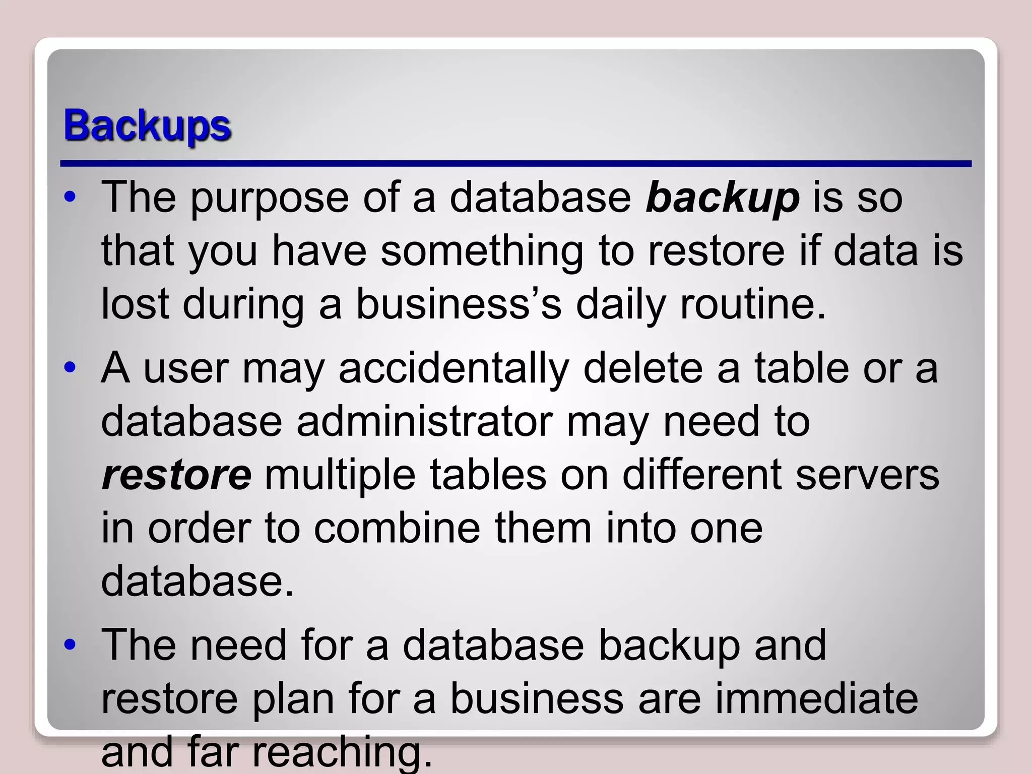 Backups
• The purpose of a database backup is so
that you have something to restore if data is
lost during a business’s daily routine.
• A user may accidentally delete a table or a
database administrator may need to
restore multiple tables on different servers
in order to combine them into one
database.
• The need for a database backup and
restore plan for a business are immediate
and far reaching.
 