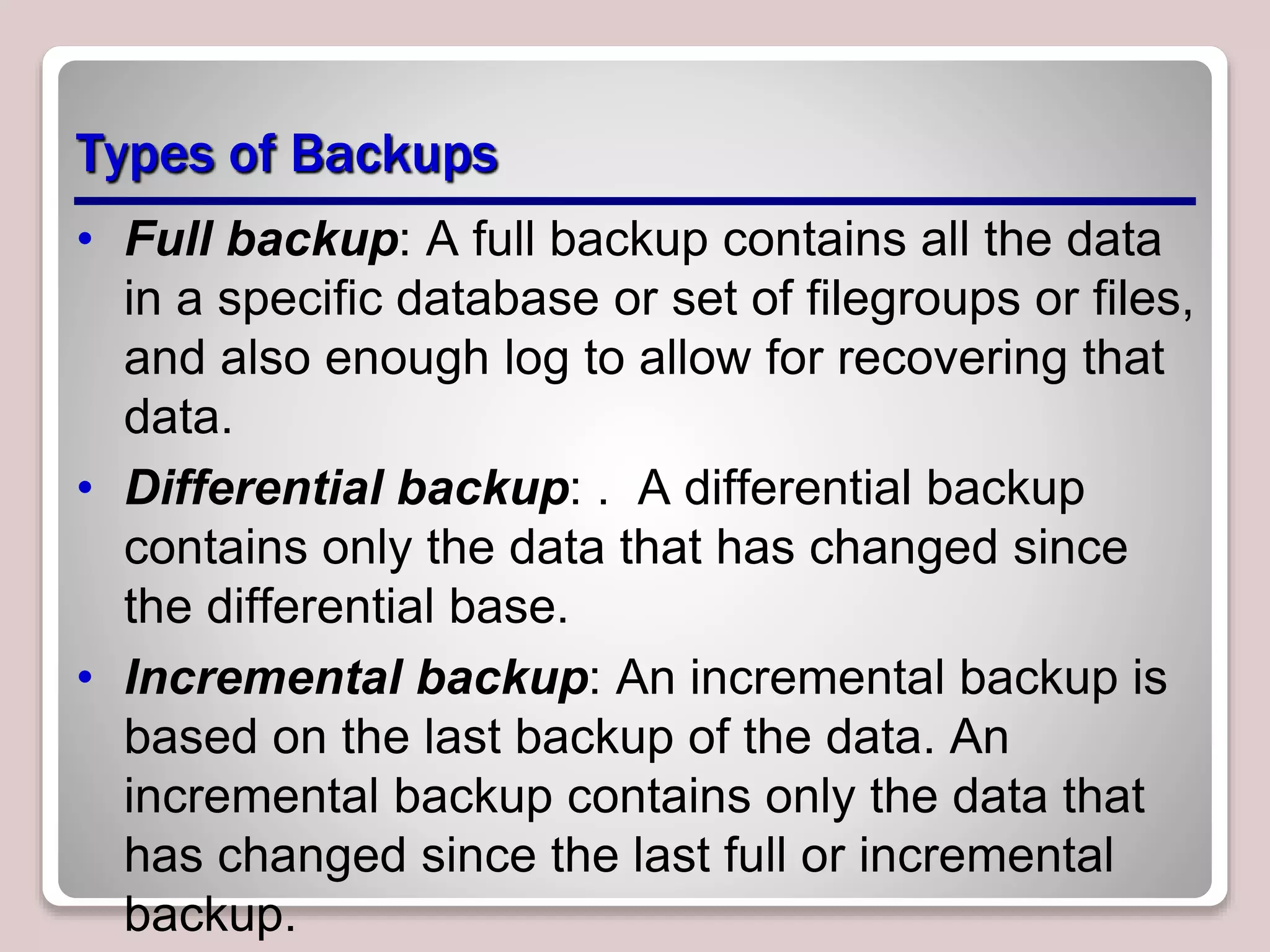 Types of Backups
• Full backup: A full backup contains all the data
in a specific database or set of filegroups or files,
and also enough log to allow for recovering that
data.
• Differential backup: . A differential backup
contains only the data that has changed since
the differential base.
• Incremental backup: An incremental backup is
based on the last backup of the data. An
incremental backup contains only the data that
has changed since the last full or incremental
backup.
 