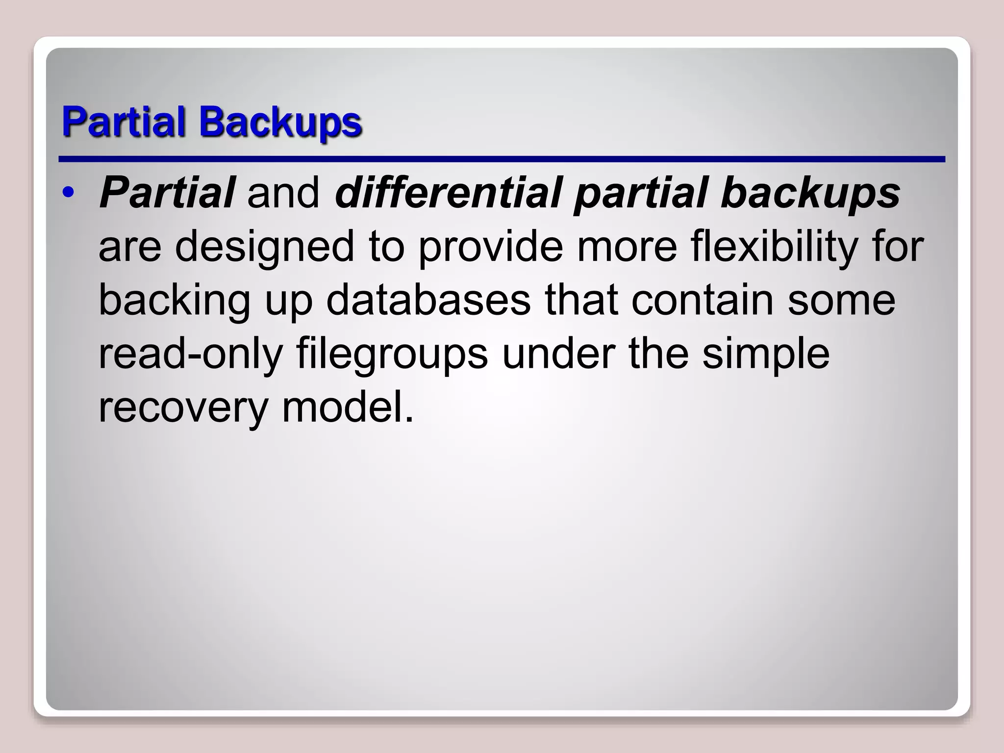 Partial Backups
• Partial and differential partial backups
are designed to provide more flexibility for
backing up databases that contain some
read-only filegroups under the simple
recovery model.
 