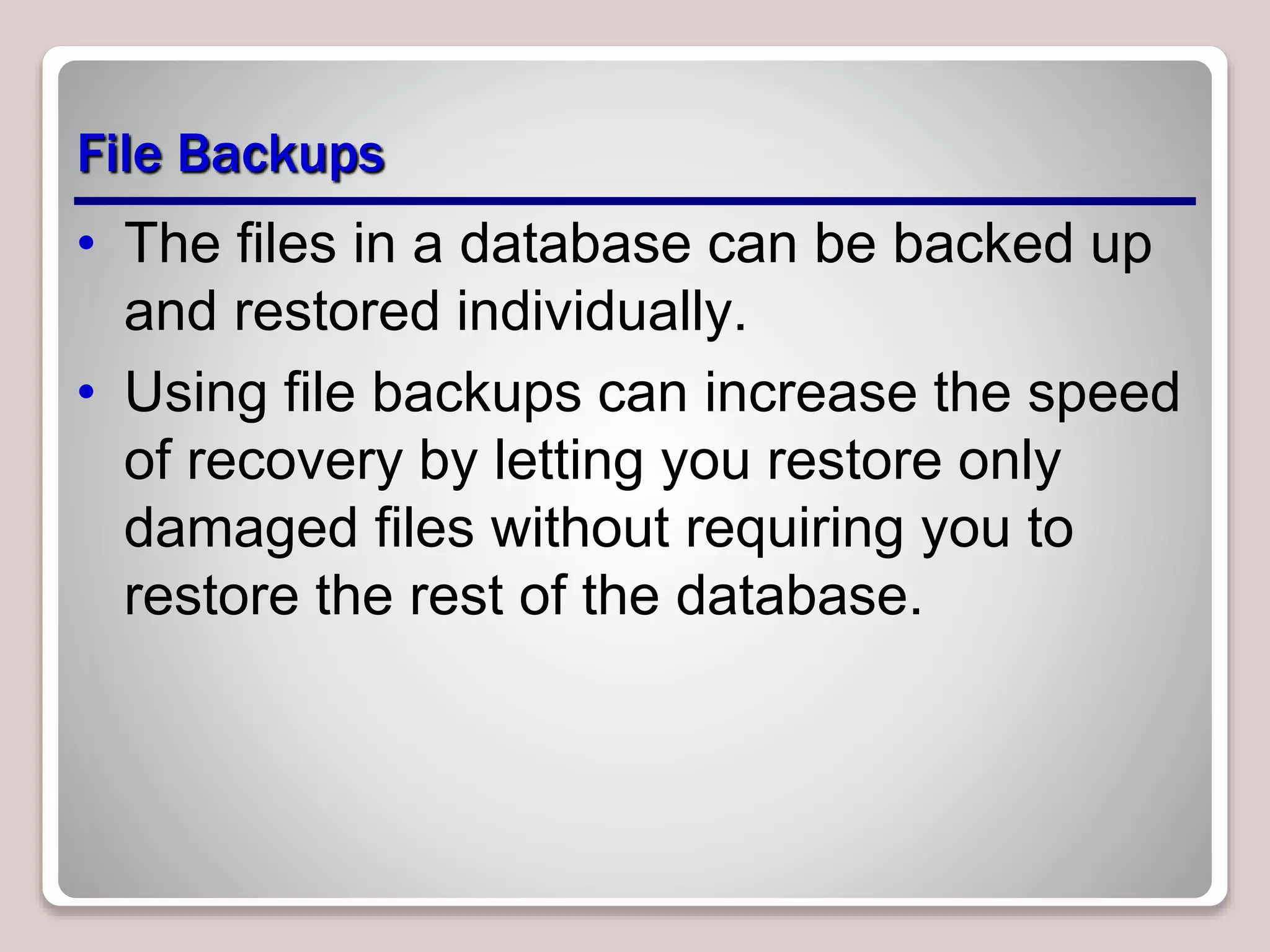 File Backups
• The files in a database can be backed up
and restored individually.
• Using file backups can increase the speed
of recovery by letting you restore only
damaged files without requiring you to
restore the rest of the database.
 