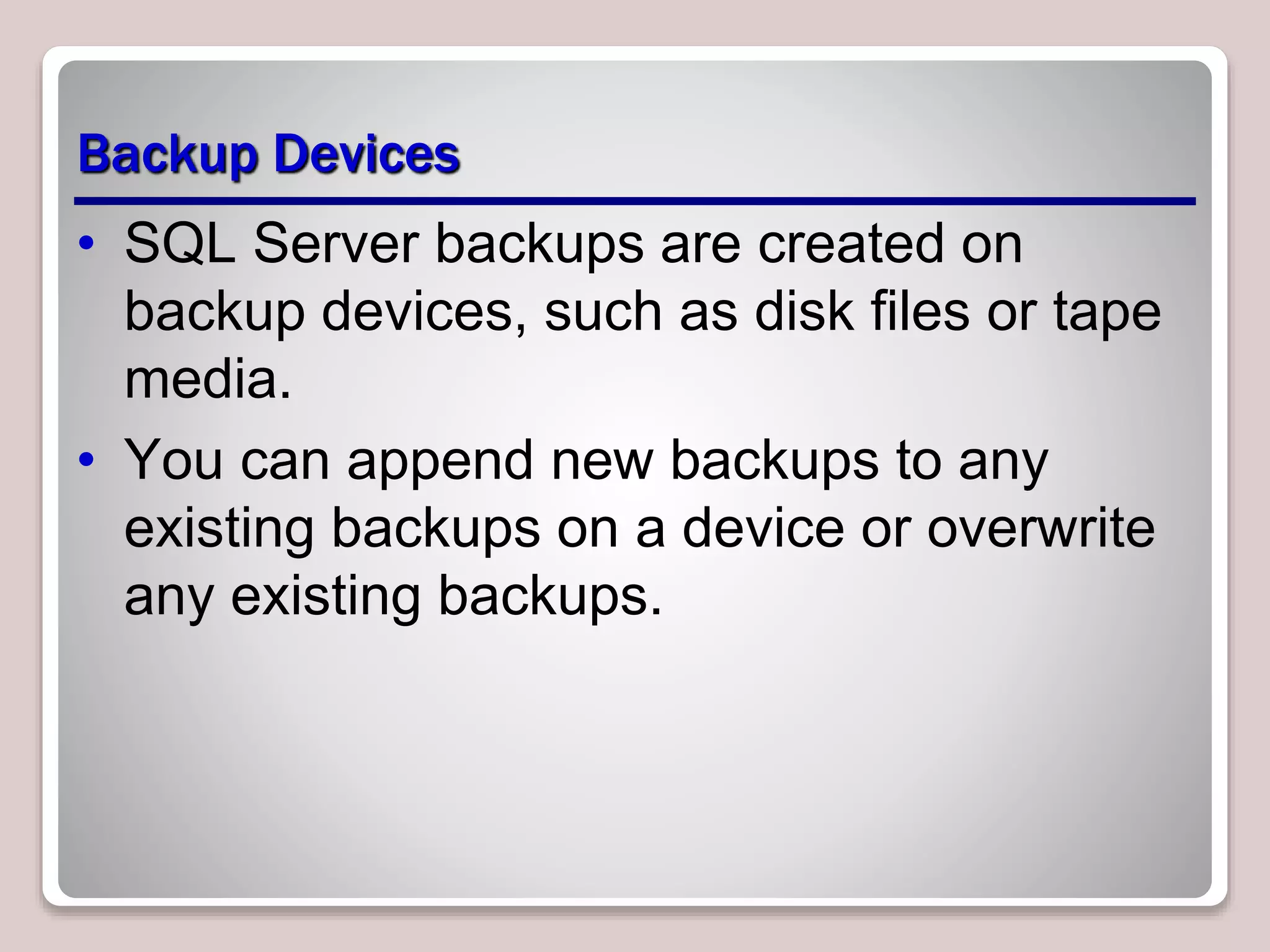 Backup Devices
• SQL Server backups are created on
backup devices, such as disk files or tape
media.
• You can append new backups to any
existing backups on a device or overwrite
any existing backups.
 
