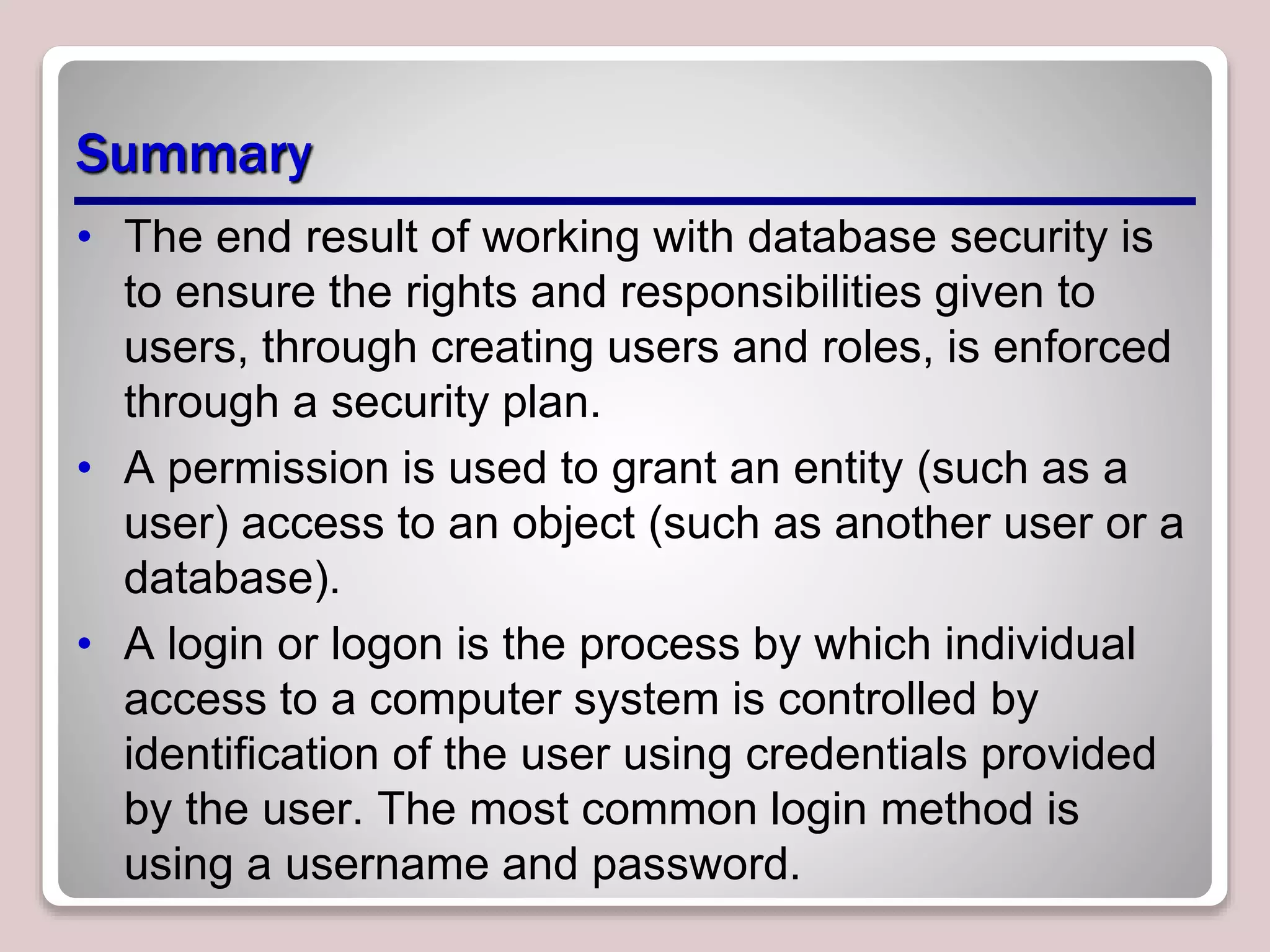 Summary
• The end result of working with database security is
to ensure the rights and responsibilities given to
users, through creating users and roles, is enforced
through a security plan.
• A permission is used to grant an entity (such as a
user) access to an object (such as another user or a
database).
• A login or logon is the process by which individual
access to a computer system is controlled by
identification of the user using credentials provided
by the user. The most common login method is
using a username and password.
 