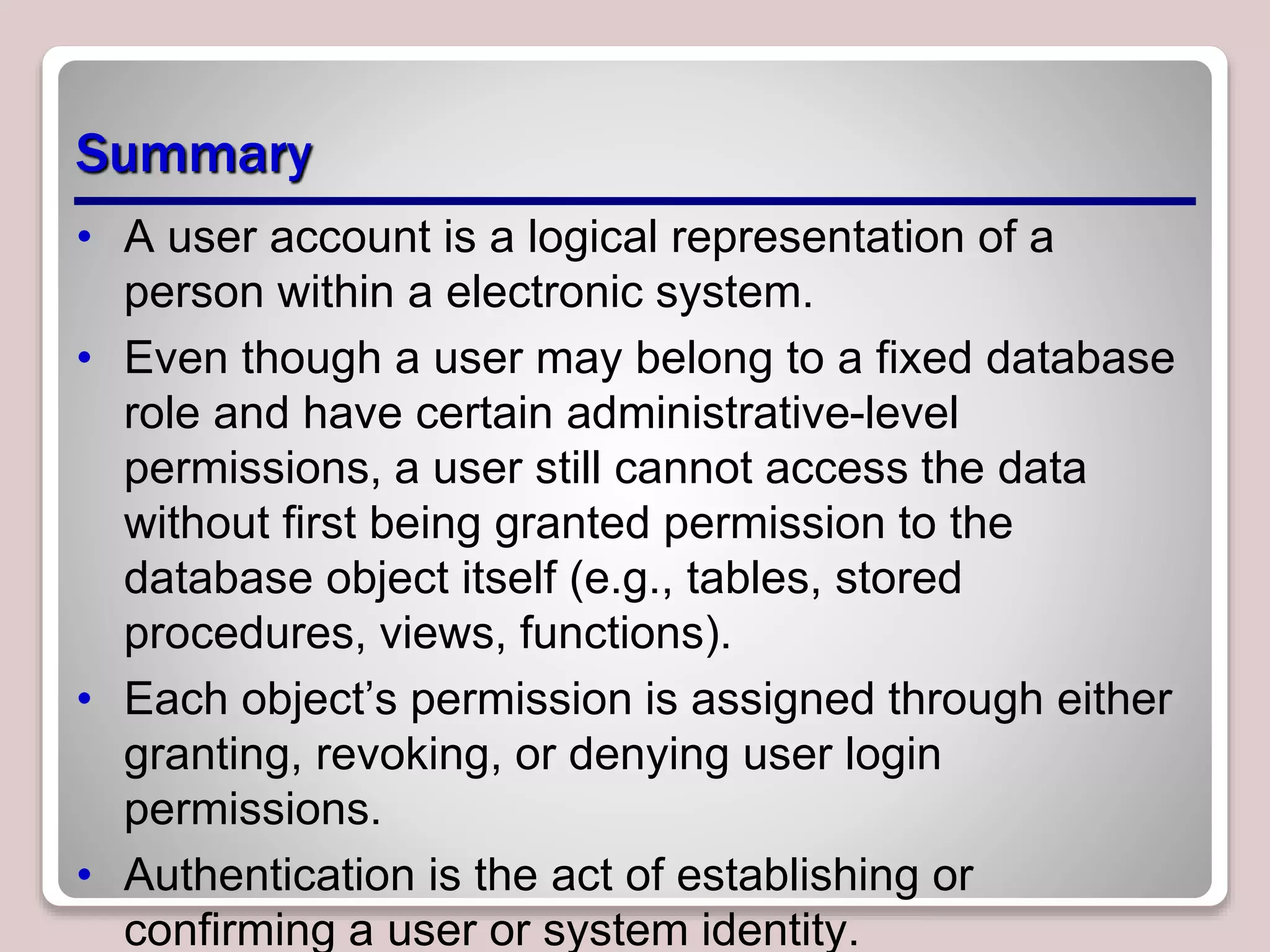 Summary
• A user account is a logical representation of a
person within a electronic system.
• Even though a user may belong to a fixed database
role and have certain administrative-level
permissions, a user still cannot access the data
without first being granted permission to the
database object itself (e.g., tables, stored
procedures, views, functions).
• Each object’s permission is assigned through either
granting, revoking, or denying user login
permissions.
• Authentication is the act of establishing or
confirming a user or system identity.
 