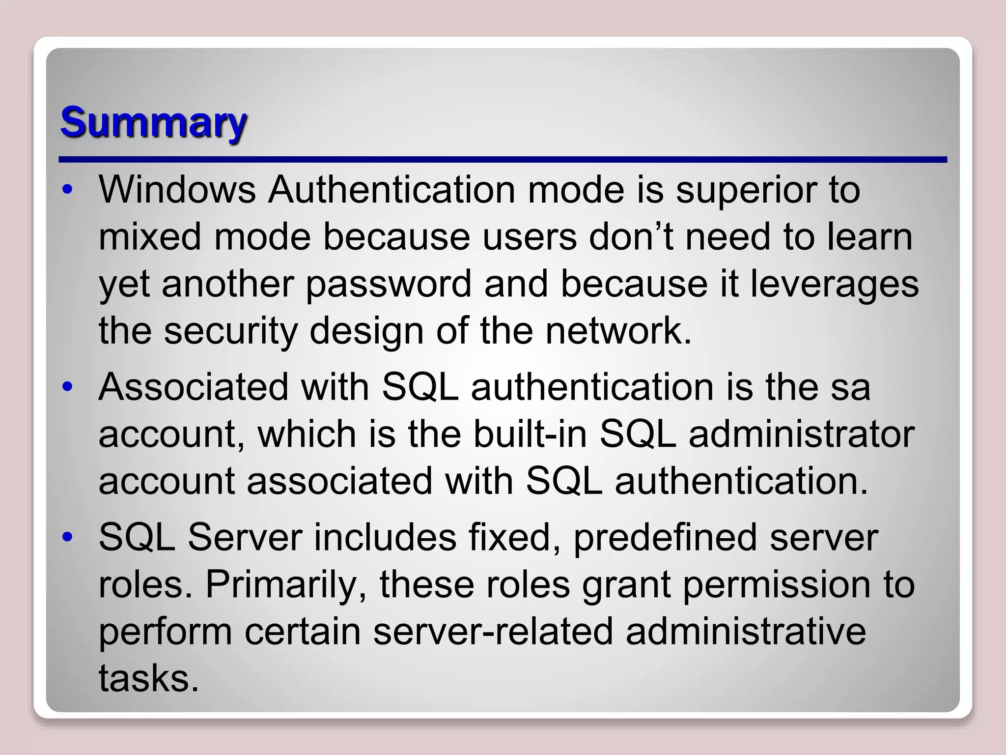 Summary
• Windows Authentication mode is superior to
mixed mode because users don’t need to learn
yet another password and because it leverages
the security design of the network.
• Associated with SQL authentication is the sa
account, which is the built-in SQL administrator
account associated with SQL authentication.
• SQL Server includes ﬁxed, predeﬁned server
roles. Primarily, these roles grant permission to
perform certain server-related administrative
tasks.
 