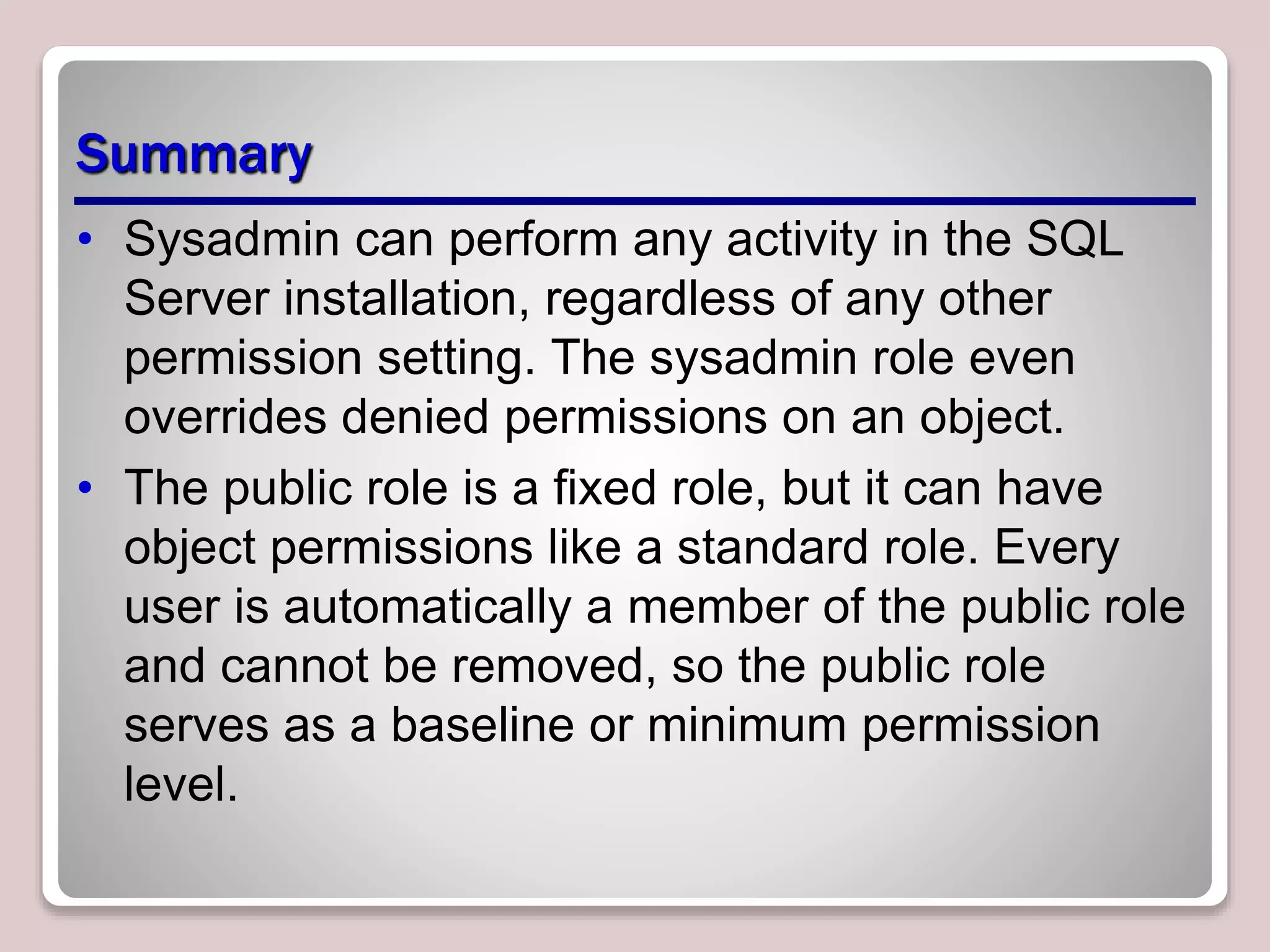 Summary
• Sysadmin can perform any activity in the SQL
Server installation, regardless of any other
permission setting. The sysadmin role even
overrides denied permissions on an object.
• The public role is a ﬁxed role, but it can have
object permissions like a standard role. Every
user is automatically a member of the public role
and cannot be removed, so the public role
serves as a baseline or minimum permission
level.
 