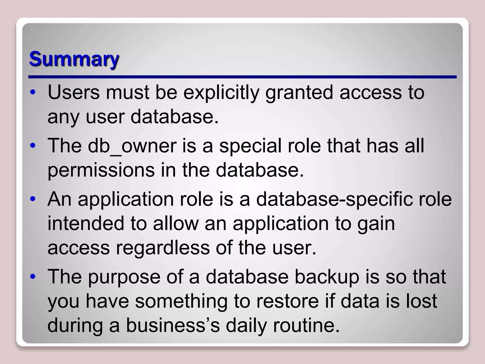 Summary
• Users must be explicitly granted access to
any user database.
• The db_owner is a special role that has all
permissions in the database.
• An application role is a database-speciﬁc role
intended to allow an application to gain
access regardless of the user.
• The purpose of a database backup is so that
you have something to restore if data is lost
during a business’s daily routine.
 