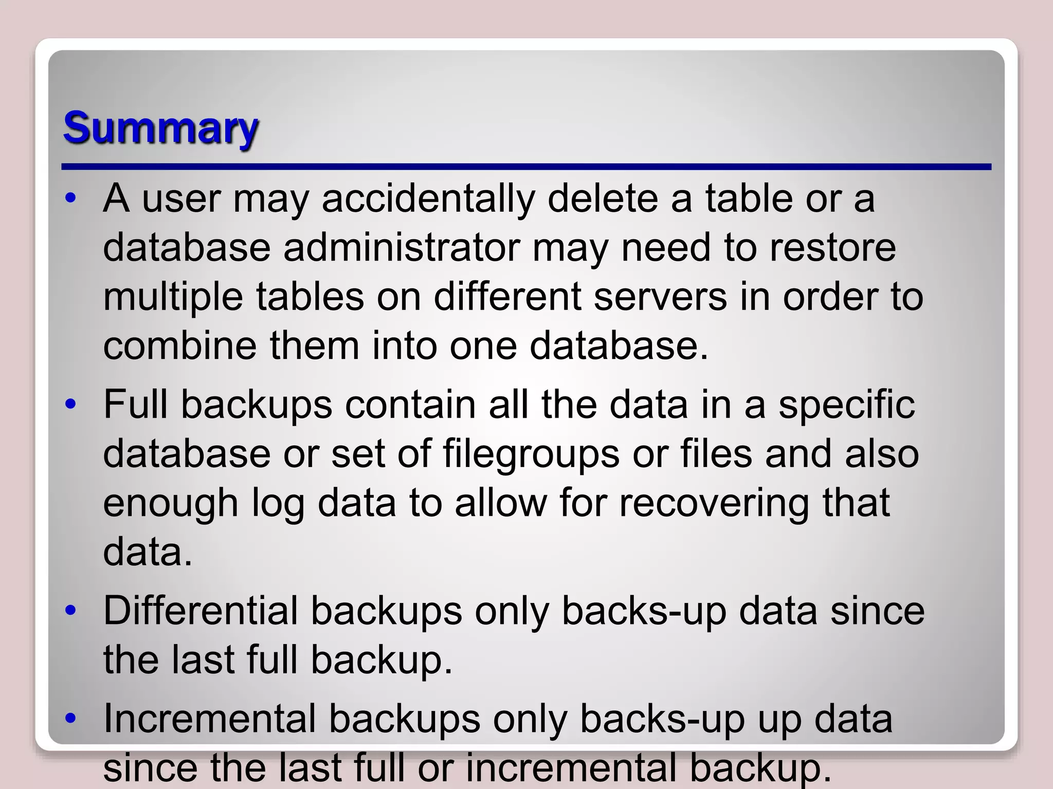 Summary
• A user may accidentally delete a table or a
database administrator may need to restore
multiple tables on different servers in order to
combine them into one database.
• Full backups contain all the data in a specific
database or set of filegroups or files and also
enough log data to allow for recovering that
data.
• Differential backups only backs-up data since
the last full backup.
• Incremental backups only backs-up up data
since the last full or incremental backup.
 