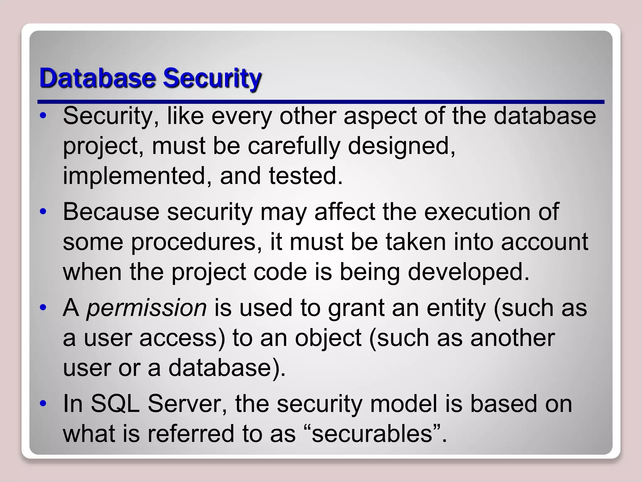 Database Security
• Security, like every other aspect of the database
project, must be carefully designed,
implemented, and tested.
• Because security may affect the execution of
some procedures, it must be taken into account
when the project code is being developed.
• A permission is used to grant an entity (such as
a user access) to an object (such as another
user or a database).
• In SQL Server, the security model is based on
what is referred to as “securables”.
 