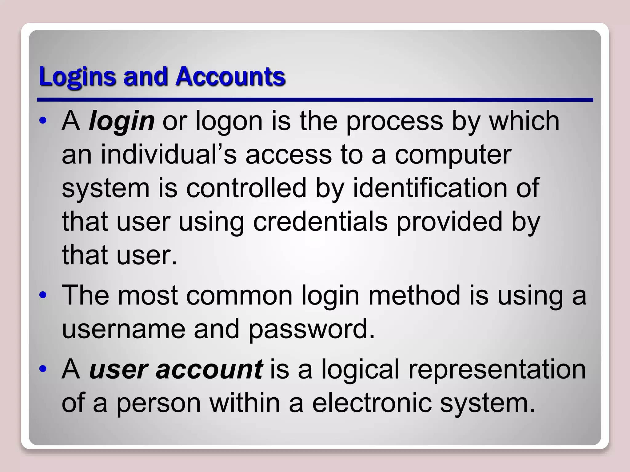 Logins and Accounts
• A login or logon is the process by which
an individual’s access to a computer
system is controlled by identification of
that user using credentials provided by
that user.
• The most common login method is using a
username and password.
• A user account is a logical representation
of a person within a electronic system.
 