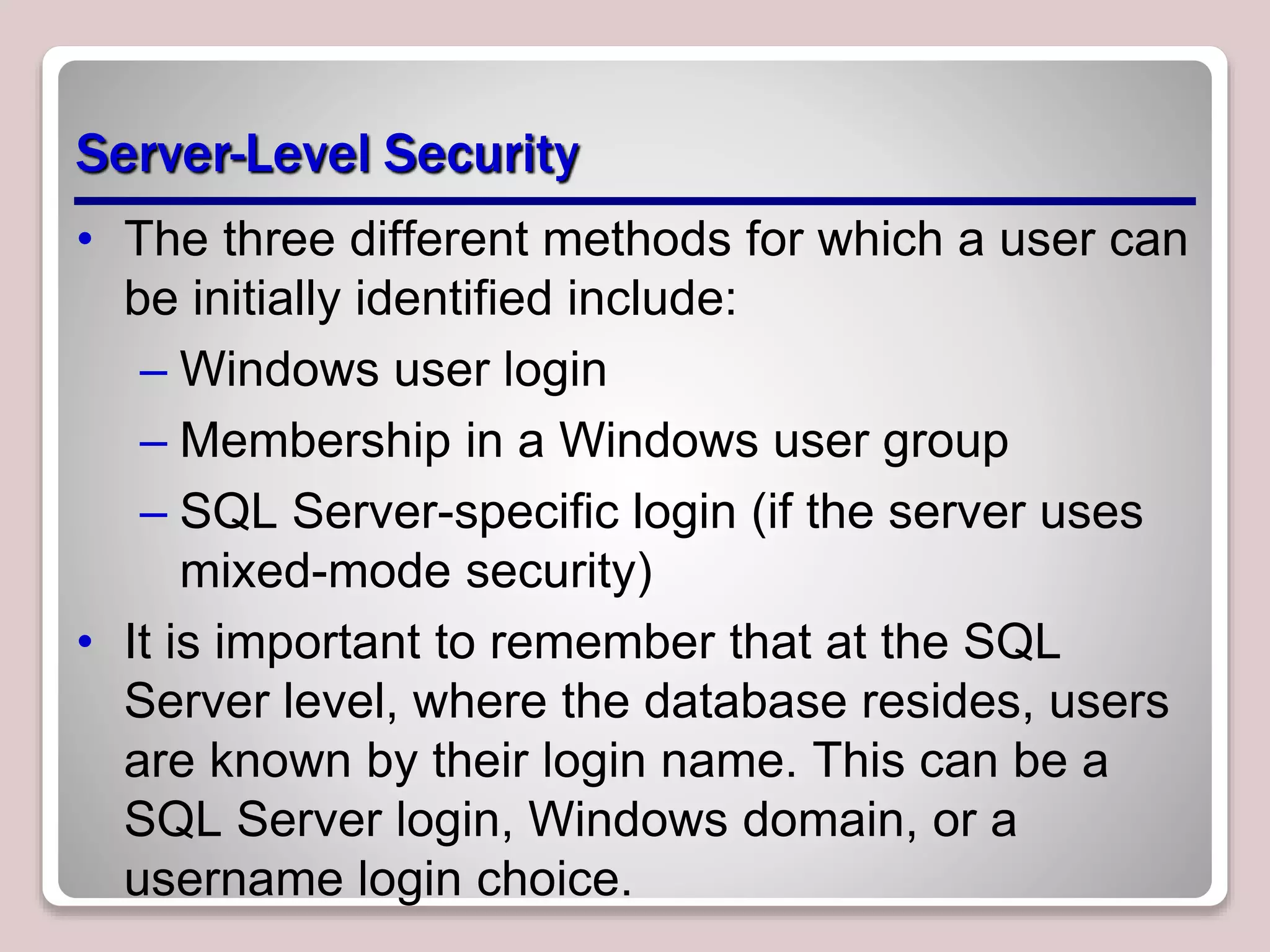 Server-Level Security
• The three different methods for which a user can
be initially identified include:
– Windows user login
– Membership in a Windows user group
– SQL Server-speciﬁc login (if the server uses
mixed-mode security)
• It is important to remember that at the SQL
Server level, where the database resides, users
are known by their login name. This can be a
SQL Server login, Windows domain, or a
username login choice.
 