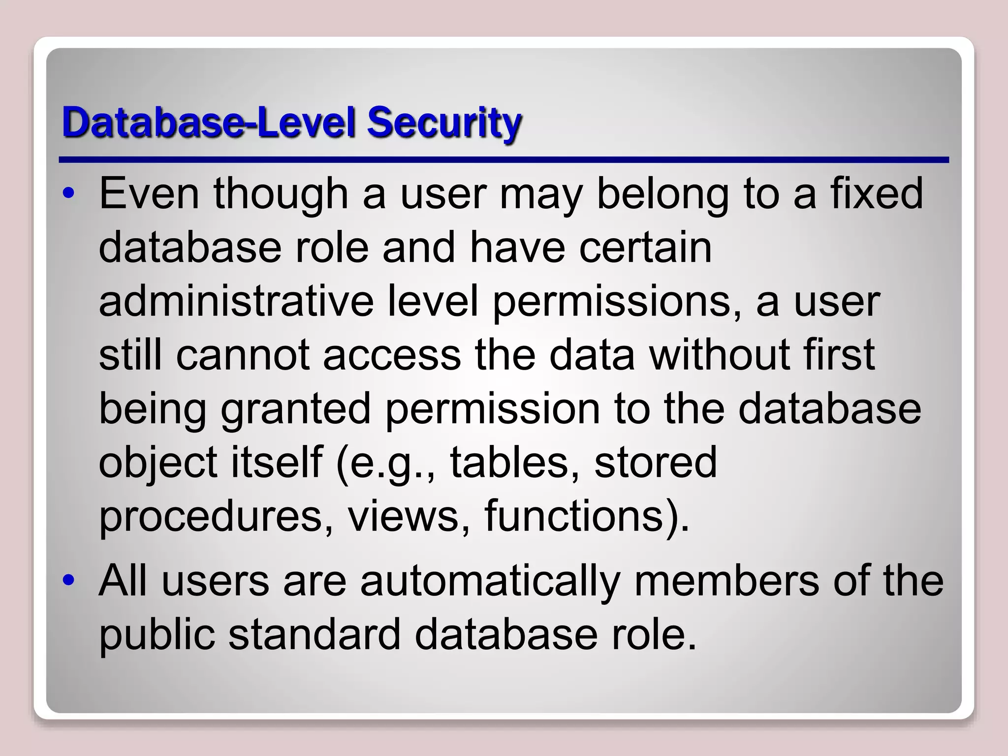 Database-Level Security
• Even though a user may belong to a fixed
database role and have certain
administrative level permissions, a user
still cannot access the data without first
being granted permission to the database
object itself (e.g., tables, stored
procedures, views, functions).
• All users are automatically members of the
public standard database role.
 