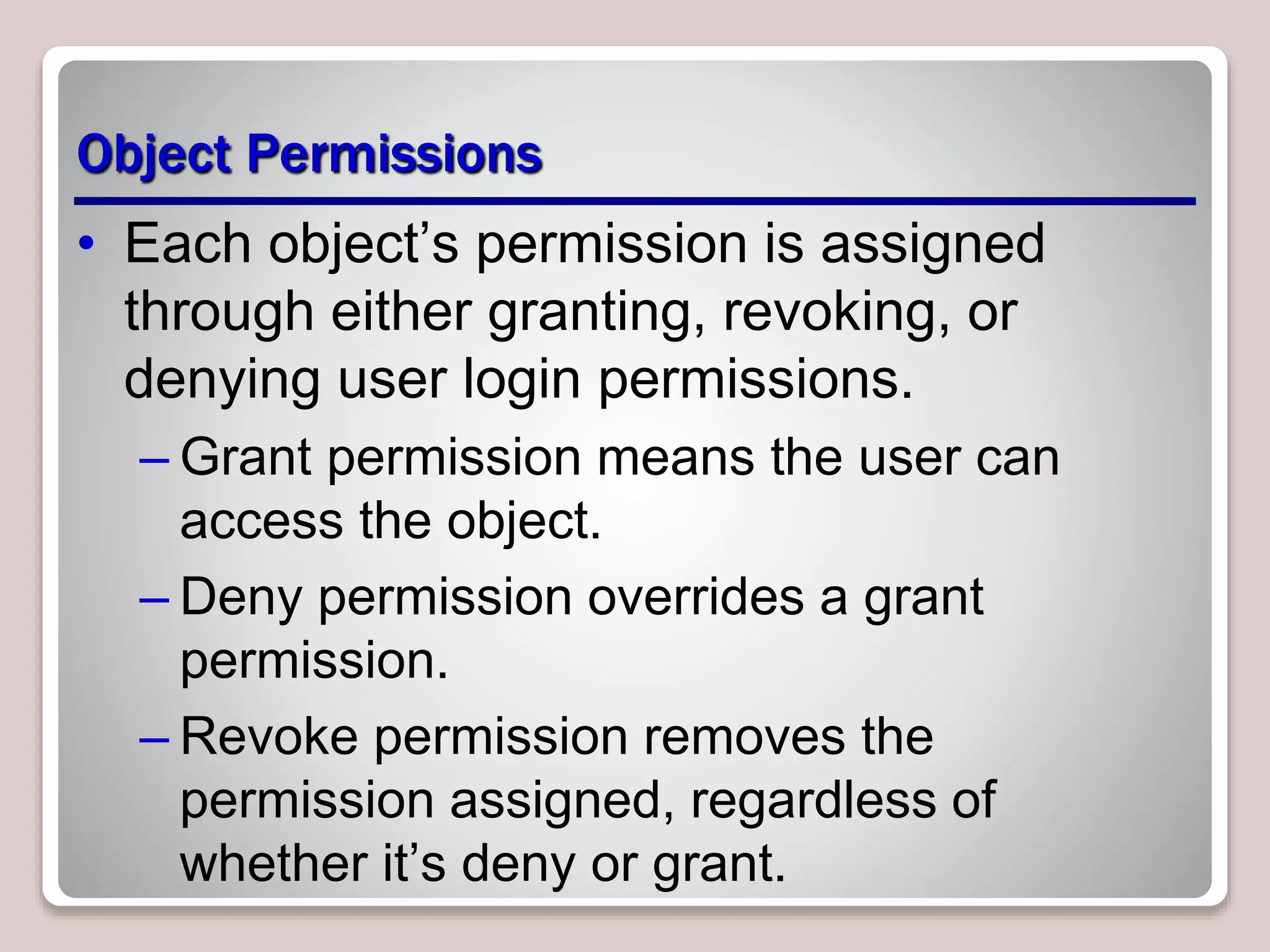 Object Permissions
• Each object’s permission is assigned
through either granting, revoking, or
denying user login permissions.
– Grant permission means the user can
access the object.
– Deny permission overrides a grant
permission.
– Revoke permission removes the
permission assigned, regardless of
whether it’s deny or grant.
 