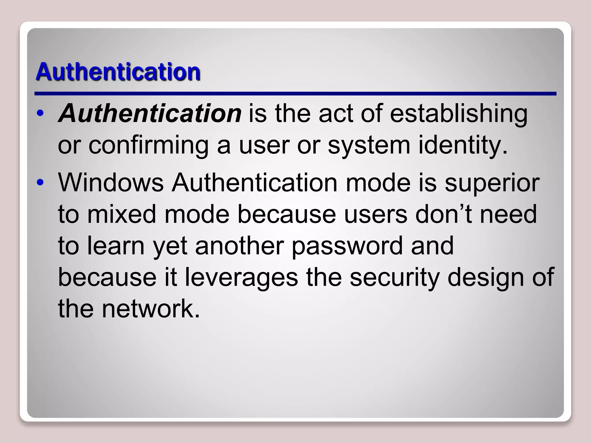 Authentication
• Authentication is the act of establishing
or confirming a user or system identity.
• Windows Authentication mode is superior
to mixed mode because users don’t need
to learn yet another password and
because it leverages the security design of
the network.
 