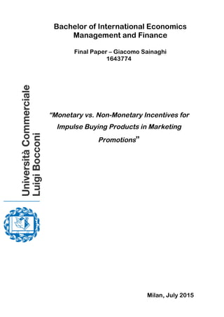  
	
  
	
  
	
  
	
  
	
  
	
  
	
  
	
  
	
  	
  	
  	
  	
  
	
  
	
   	
  
Bachelor of International Economics
Management and Finance
Final Paper – Giacomo Sainaghi
1643774
“Monetary vs. Non-Monetary Incentives for
Impulse Buying Products in Marketing
Promotions”
Milan, July 2015
 