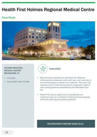11
Health First Holmes Regional Medical Centre
Case Study
HOLMES REGIONAL
MEDICAL CENTRE
MELBOURNE, FL
 514 beds
 Annual A&E Visits: 50,308
CHALLENGE
 Most American hospitals are well below the Medicare
reimbursement breakeven point each year, and must rely on
commercial payers to bolster their response. This tactic has
reached a point of diminishing returns, especially in light of
new quality guidelines established by the Affordable Care
Act
 Health First saw an opportunity to standardise and
implement Lean as a method of meeting its financial goals,
while also attaining new quality guidelines
TELETRACKING PARTNER SINCE 2012
 