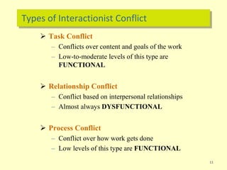 Types of Interactionist Conflict
 Task Conflict
– Conflicts over content and goals of the work
– Low-to-moderate levels of this type are
FUNCTIONAL
 Relationship Conflict
– Conflict based on interpersonal relationships
– Almost always DYSFUNCTIONAL
 Process Conflict
– Conflict over how work gets done
– Low levels of this type are FUNCTIONAL
11
 