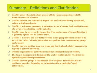 Summary – Definitions and Clarification
 Conflict arises when individuals are not able to choose among the available
alternative courses of action.
 Conflict between two individuals implies that they have conflicting perceptions,
values, attitudes and goals.
 Conflict is a dynamic process as it indicates a series of events. Each conflict is made
of a series of interlocking conflict episodes.
 Conflict must be perceived by the parties. If no one is aware of the conflict, then it
is generally agreed that no conflict exists.
 Conflict is a natural and inevitable outcome in any group and that need not to be
an evil, but rather, with the potential to be a positive force in determining group
performance.
 Conflict can be a positive force in a group and that is also absolutely necessary for
a group to perform effectively.
 Optimal organisational performance requires a moderate level of conflict.
 The task of management is to manage the level of conflict and its resolution for
optimal organisational performance.
 Conflict between groups is inevitable in the workplace. This conflict may be
positive or negative, depending on its impact on the organisation’s goal
achievement.
14
 