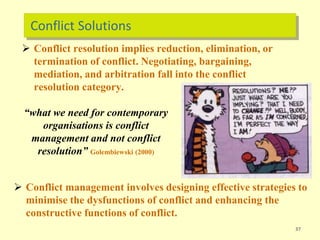 Conflict Solutions
 Conflict management involves designing effective strategies to
minimise the dysfunctions of conflict and enhancing the
constructive functions of conflict.
37
 Conflict resolution implies reduction, elimination, or
termination of conflict. Negotiating, bargaining,
mediation, and arbitration fall into the conflict
resolution category.
“what we need for contemporary
organisations is conflict
management and not conflict
resolution” Golembiewski (2000)
 
