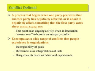 Conflict Defined
 A process that begins when one party perceives that
another party has negatively affected, or is about to
negatively affect, something that the first party cares
about (Robbins & Judge, 2013)
– That point in an ongoing activity when an interaction
“crosses over” to become an interparty conflict
 Encompasses a wide range of conflicts that people
experience in organizations
– Incompatibility of goals
– Differences over interpretations of facts
– Disagreements based on behavioral expectations
3
 