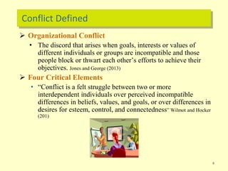Conflict Defined
 Organizational Conflict
• The discord that arises when goals, interests or values of
different individuals or groups are incompatible and those
people block or thwart each other’s efforts to achieve their
objectives. Jones and George (2013)
 Four Critical Elements
• “Conflict is a felt struggle between two or more
interdependent individuals over perceived incompatible
differences in beliefs, values, and goals, or over differences in
desires for esteem, control, and connectedness” Wilmot and Hocker
(201)
4
 