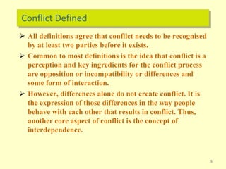 Conflict Defined
 All definitions agree that conflict needs to be recognised
by at least two parties before it exists.
 Common to most definitions is the idea that conflict is a
perception and key ingredients for the conflict process
are opposition or incompatibility or differences and
some form of interaction.
 However, differences alone do not create conflict. It is
the expression of those differences in the way people
behave with each other that results in conflict. Thus,
another core aspect of conflict is the concept of
interdependence.
5
 
