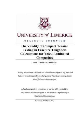 The Validity of Compact Tension
Testing in Fracture Toughness
Calculations for Thick Laminated
Composites
Liam O Sullivan – 09006876
I hereby declare that the work contained in this report is my own and
that any contributions from other persons have been appropriately
identified and acknowledged.
A final year project submitted in partial fulfilment of the
requirements for the degree of Bachelor of Engineering in
Mechanical Engineering.
Submitted: 22nd
March 2013
 
