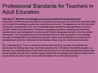 Professional Standards for Teachers in Adult Education Standard 6 :  Maintain knowledge and pursue professional development . Instructors are the primary facilitators of student learning and must have the requisite skills and content knowledge to guide the instructional process. Competencies for this standard emphasize development of a core knowledge base related to adult learning as well as content matter and instruction, including language acquisition, reading and numeracy development, and strategies for working with English language learners, and low-skilled individuals. The competencies for this standard focus on the acquisition of knowledge through an assessment of professional growth needs and participation in professional development activities, followed by the transfer of learning into instructional practice.   My Understanding : This is a must for all educators as they consider themselves as advocates for lifelong learning. And that's exactly why I enrolled in the MAE program, to develop my understanding of adult learning and focus on the instructional technology that would enable me not only to better equip myself with knowledge and skills to better serve my students but also to give me a solid foundation for continuing learning.   