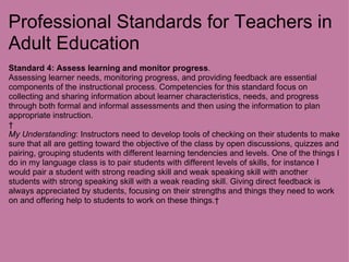 Professional Standards for Teachers in Adult Education Standard 4:   Assess learning and monitor progress . Assessing learner needs, monitoring progress, and providing feedback are essential components of the instructional process. Competencies for this standard focus on collecting and sharing information about learner characteristics, needs, and progress through both formal and informal assessments and then using the information to plan appropriate instruction.   My Understanding : Instructors need to develop tools of checking on their students to make sure that all are getting toward the objective of the class by open discussions, quizzes and pairing, grouping students with different learning tendencies and levels. One of the things I do in my language class is to pair students with different levels of skills, for instance I would pair a student with strong reading skill and weak speaking skill with another students with strong speaking skill with a weak reading skill. Giving direct feedback is always appreciated by students, focusing on their strengths and things they need to work on and offering help to students to work on these things.   