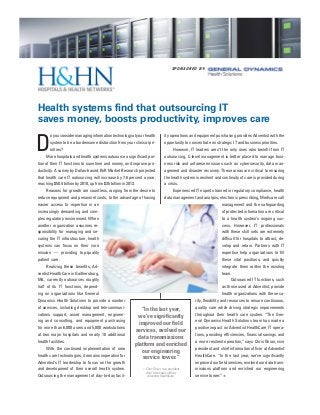 Health systems find that outsourcing IT
saves money, boosts productivity, improves care
ity operations and equipment purchasing provides Adventist with the
opportunity to concentrate on strategic IT and business priorities.
However, IT leaders aren’t the only ones who benefit from IT
outsourcing, C-level management is better placed to manage busi-
ness risk and unforeseen issues such as cybersecurity, data man-
agement and disaster recovery. These areas are critical to ensuring
the health system is resilient and continuity of care is provided during
a crisis.
Experienced IT experts trained in regulatory compliance, health
data management and analysis, electronic prescribing, Medicare call
management and the safeguarding
of protected information are critical
to a health system’s ongoing suc-
cess. However, IT professionals
with these skill sets are extremely
difficult for hospitals to attract, de-
velop and retain. Partners with IT
expertise help organizations to fill
these vital positions, and quickly
integrate them within the existing
team.
Outsourced IT functions, such
as those used at Adventist, provide
health organizations with the secu-
rity, flexibility and resources to ensure continuous,
quality care while driving strategic improvements
throughout their health care system. “The Gen-
eral Dynamics Health Solutions team has made a
positive impact on Adventist HealthCare IT opera-
tions, providing efficiencies, financial savings and
a more resilient operation,” says Chris Ghion, vice
president and chief information officer at Adventist
HealthCare. “In the last year, we’ve significantly
improved our field services, evolved our data trans-
missions platform and enriched our engineering
service tower.” •
D
o you consider managing information technology at your health
system to be a burdensome distraction from your clinical pri-
orities?
More hospitals and health systems outsource a significant por-
tion of their IT functions to save time and money, and improve pro-
ductivity. A survey by Dallas-based, RnR Market Research projected
that health care IT outsourcing will increase by 7.6 percent a year,
reaching $50.4 billion by 2018, up from $35 billion in 2013.
Reasons for growth are countless, ranging from the desire to
reduce equipment and personnel costs, to the advantage of having
easier access to expertise in an
increasingly demanding and com-
plex regulatory environment. When
another organization assumes re-
sponsibility for managing and se-
curing the IT infrastructure, health
systems can focus on their core
mission — providing top-quality
patient care.
Realizing these benefits, Ad-
ventist HealthCare in Gaithersburg,
Md., currently outsources roughly
half of its IT functions, depend-
ing on organizations like General
Dynamics Health Solutions to provide a number
of services, including desktop and telecommuni-
cations support, asset management, engineer-
ing and consulting, and equipment purchasing
for more than 6,000 users and 5,000 workstations
at two major hospitals and nearly 10 additional
health facilities.
With the continued implementation of new
health care technologies, it remains imperative for
Adventist’s IT leadership to focus on the growth
and development of their overall health system.
Outsourcing the management of day-to-day facil-
SPO NSO RED B Y:
“In the last year,
we’ve significantly
improved our field
services, evolved our
data transmissions
platform and enriched
our engineering
service tower.”
— Chris Ghion, vice president,
chief informavion officer,
Adventist HealthCare.
 