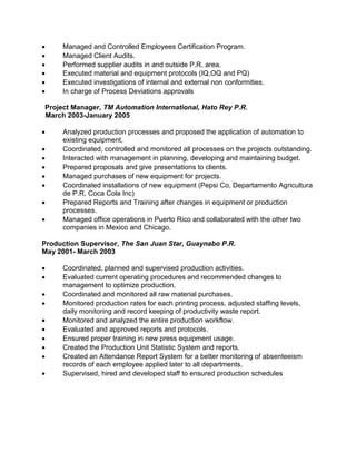  Managed and Controlled Employees Certification Program.
 Managed Client Audits.
 Performed supplier audits in and outside P.R. area.
 Executed material and equipment protocols (IQ,OQ and PQ)
 Executed investigations of internal and external non conformities.
 In charge of Process Deviations approvals
Project Manager, TM Automation International, Hato Rey P.R.
March 2003-January 2005
 Analyzed production processes and proposed the application of automation to
existing equipment.
 Coordinated, controlled and monitored all processes on the projects outstanding.
 Interacted with management in planning, developing and maintaining budget.
 Prepared proposals and give presentations to clients.
 Managed purchases of new equipment for projects.
 Coordinated installations of new equipment (Pepsi Co, Departamento Agricultura
de P.R, Coca Cola Inc)
 Prepared Reports and Training after changes in equipment or production
processes.
 Managed office operations in Puerto Rico and collaborated with the other two
companies in Mexico and Chicago.
Production Supervisor, The San Juan Star, Guaynabo P.R.
May 2001- March 2003
 Coordinated, planned and supervised production activities.
 Evaluated current operating procedures and recommended changes to
management to optimize production.
 Coordinated and monitored all raw material purchases.
 Monitored production rates for each printing process, adjusted staffing levels,
daily monitoring and record keeping of productivity waste report.
 Monitored and analyzed the entire production workflow.
 Evaluated and approved reports and protocols.
 Ensured proper training in new press equipment usage.
 Created the Production Unit Statistic System and reports.
 Created an Attendance Report System for a better monitoring of absenteeism
records of each employee applied later to all departments.
 Supervised, hired and developed staff to ensured production schedules
 