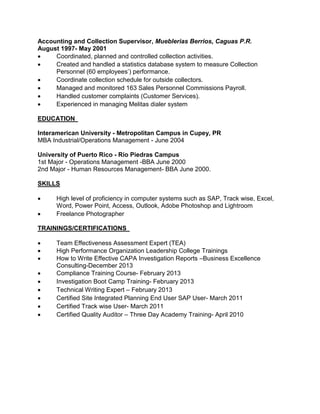 Accounting and Collection Supervisor, Mueblerias Berrios, Caguas P.R.
August 1997- May 2001
 Coordinated, planned and controlled collection activities.
 Created and handled a statistics database system to measure Collection
Personnel (60 employees’) performance.
 Coordinate collection schedule for outside collectors.
 Managed and monitored 163 Sales Personnel Commissions Payroll.
 Handled customer complaints (Customer Services).
 Experienced in managing Melitas dialer system
EDUCATION
Interamerican University - Metropolitan Campus in Cupey, PR
MBA Industrial/Operations Management - June 2004
University of Puerto Rico - Rio Piedras Campus
1st Major - Operations Management -BBA June 2000
2nd Major - Human Resources Management- BBA June 2000.
SKILLS
 High level of proficiency in computer systems such as SAP, Track wise, Excel,
Word, Power Point, Access, Outlook, Adobe Photoshop and Lightroom
 Freelance Photographer
TRAININGS/CERTIFICATIONS
 Team Effectiveness Assessment Expert (TEA)
 High Performance Organization Leadership College Trainings
 How to Write Effective CAPA Investigation Reports –Business Excellence
Consulting-December 2013
 Compliance Training Course- February 2013
 Investigation Boot Camp Training- February 2013
 Technical Writing Expert – February 2013
 Certified Site Integrated Planning End User SAP User- March 2011
 Certified Track wise User- March 2011
 Certified Quality Auditor – Three Day Academy Training- April 2010
 