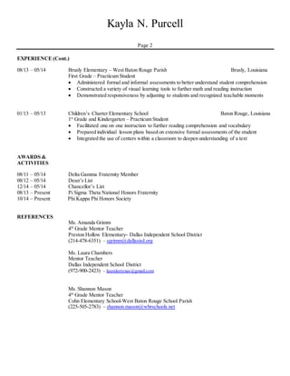 Kayla N. Purcell
Page 2
EXPERIENCE (Cont.)
08/13 – 05/14 Brusly Elementary – West Baton Rouge Parish Brusly, Louisiana
First Grade – Practicum Student
 Administered formal and informal assessments to better understand student comprehension
 Constructed a variety of visual learning tools to further math and reading instruction
 Demonstrated responsiveness by adjusting to students and recognized teachable moments
01/13 – 05/13 Children’s Charter Elementary School Baton Rouge, Louisiana
1st
Grade and Kindergarten – Practicum Student
 Facilitated one on one instruction to further reading comprehension and vocabulary
 Prepared individual lesson plans based on extensive formal assessments of the student
 Integrated the use of centers within a classroom to deepen understanding of a text
AWARDS &
ACTIVITIES
08/11 – 05/14 Delta Gamma Fraternity Member
08/12 – 05/14 Dean’s List
12/14 – 05/14 Chancellor’s List
08/13 – Present Pi Sigma Theta National Honors Fraternity
10/14 – Present Phi Kappa Phi Honors Society
REFERENCES
Ms. Amanda Grimm
4th
Grade Mentor Teacher
Preston Hollow Elementary- Dallas Independent School District
(214-478-6351) – sgrimm@dallasisd.org
Ms. Laura Chambers
Mentor Teacher
Dallas Independent School District
(972-900-2423) – lauraleetexas@gmail.com
Ms. Shannon Mason
4th
Grade Mentor Teacher
Cohn Elementary School-West Baton Rouge School Parish
(225-505-2783) – shannon.mason@wbrschools.net
 