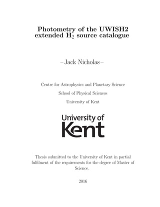 Photometry of the UWISH2
extended H2 source catalogue
– Jack Nicholas –
Centre for Astrophysics and Planetary Science
School of Physical Sciences
University of Kent
Thesis submitted to the University of Kent in partial
fulﬁlment of the requirements for the degree of Master of
Science.
2016
 