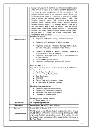 - 3 -
leading manufacturer of electrical and telecommunication cables
with a turnover in excess of Rs.16 Billion (about US $ 320 million)
The company started its operation with the manufacture of PVC
insulated electrical cables for the automobile industry. Since then,
the Company has constantly endeavored to augment its product
range to include, PVC insulated industrial cables , FR-LSH PVC
Insulated Industrial Cables, PVC insulated single core and
multicore flexible industrial cables, Rodent Repellent Multicore
Flexible industrial Cables, PVC Insulated Winding Wires and 3
Core Flat Cables, XLPE 3 Core Flat Cables, Power and Control
Cables, High Voltage Power Cables (Upto 33 kV), Polyethylene
Insulated Jelly Filled Telephone Cables, Auto & Battery Cables,
Co-axial and CATV cables, LAN Cables, Switchboard Cables,
Fibre Optic Cables and others.
Responsibilities :
Mechanical / Piping :-
 Preparation of Machine, piping & plant layout drawings.
 Preparation of G.A. drawings of various sections
 Preparation of Detail & Fabrication drawings of Chute, Duct,
and Miter bend, Cone, Transection Piece, Ypiece,
 Checking & Review of vendors equipment drawings &
incorporating in to our G.A. drawings
 Preparation, checking & review of G.A. & fabrication drawings
of Steel Structures.
 Document Management; Control
 Preparation of machining & manufacturing drawing
Civil / Steel Structures:-
Preparation, checking & review of Steel Structures G.A. & fabrication
drawings such as
 Pipe bridge, girder, Trestle
 conveyor gallery, Trestle, platform
 Steel Silo, hopper
 BOM/BOQ
 Ducting, bend, cone, separator, cyclone
 as built drawing & site survey drawings
Electrical / Instrumentation:-
 Preparation Instrumentation diagram
 Preparation of Cable routing drawings
 Instrument Cable Tray Layout drawings
 Control Room layout drawings
Knowledge about codes & standard
 ASME, ANSI, API, IS
3. Organization : UB Engineering Ltd pune
Designation : Draughtsman Mech. (EPC Mech. Division)
Duration : October 2010 to October 2015
Company Profile :
The UB group is one of India’s largest conglomerates with a turnover
of US$ 2 billion, with diverse interest in brewing, distilling, real estate,
engineering, fertilizer, biotechnology, power, IT & aviation. It is also
the largest Indian manufacturer of beverage alcohol. It is group of
Dr. Vijay Mallya.
 