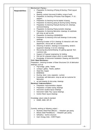 - 4 -
Responsibilities :
Mechanical / Piping :-
 Preparation & checking of Piping & Ducting / Plant Layout
drawing.
 Reading contract document & define scope of work
 Preparation & checking of Process Flow Diagram, P. & I.
diagram.
 Preparation & checking line list related of piping.
 Preparation & checking piping & Ducting routing Drawing.
 Preparation & checking Piping & Ducting G.A. drawings,
sectional Drawing
 Preparation & checking Piping isometric drawings
 Preparation & checking fabrication drawings & coordinate
with shop as well as site.
 Preparation & checking of BOM/BOQ
 Preparation & checking of As built drawings & site survey
drawings
 Checking & review of G.A. drawings & interaction with inter
department, site as well as customer.
 Checking of vendor’s drawings & incorporating vendor’s
equipment drawings in to G.A. drawings.
 Discussing documents/Drawing for getting approval from
customer side.
 Support to Proposal engineering for bidding
 Site visit for proposed project which is under bidding
 Knowledge of Instrument Installation Drawing and Bulk MTO
Civil / Steel Structures:-
Preparation, checking & review of Steel Structures G.A. & fabrication
drawings such as
 Pipe bridge, girder, Trestle
 conveyor gallery, Trestle, platform
 Steel Silo, hopper
 BOM/BOQ
 Ducting, bend, cone, separator, cyclone
 Coordinate with fabrication shop as well as customer for
fabrication
 as built drawing & site survey drawings
Electrical / Instrumentation:-
 Preparation Instrumentation diagram
 Preparation of Cable routing drawings
 Instrument location layout drawings
 Instrument Cable Tray Layout drawings
 Control Room layout drawings
Knowledge about codes & standard
 ASME, ANSI, API, IS
Currently working on following project:-
 Rourkela Steel Plant (Mecon) : - Interplant gas piping
 Bokaro Steel Plan(Mecon) : - Interplant gas piping
 GAIL(EIL):- techno structure
 Cairn Energy India – EOR Project.
 