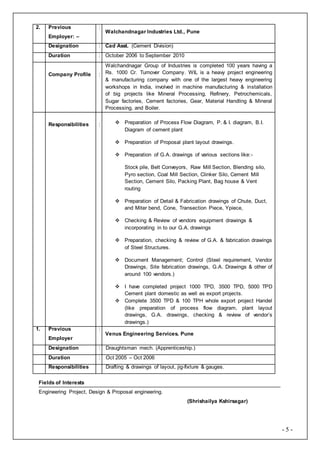 - 5 -
2. Previous
Employer: –
:
Walchandnagar Industries Ltd., Pune
Designation : Cad Asst. (Cement Division)
Duration : October 2006 to September 2010
Company Profile :
Walchandnagar Group of Industries is completed 100 years having a
Rs. 1000 Cr. Turnover Company. WIL is a heavy project engineering
& manufacturing company with one of the largest heavy engineering
workshops in India, involved in machine manufacturing & installation
of big projects like Mineral Processing, Refinery, Petrochemicals,
Sugar factories, Cement factories, Gear, Material Handling & Mineral
Processing, and Boiler.
Responsibilities :  Preparation of Process Flow Diagram, P. & I. diagram, B.I.
Diagram of cement plant
 Preparation of Proposal plant layout drawings.
 Preparation of G.A. drawings of various sections like:-
Stock pile, Belt Conveyors, Raw Mill Section, Blending silo,
Pyro section, Coal Mill Section, Clinker Silo, Cement Mill
Section, Cement Silo, Packing Plant, Bag house & Vent
routing
 Preparation of Detail & Fabrication drawings of Chute, Duct,
and Miter bend, Cone, Transection Piece, Ypiece,
 Checking & Review of vendors equipment drawings &
incorporating in to our G.A. drawings
 Preparation, checking & review of G.A. & fabrication drawings
of Steel Structures.
 Document Management; Control (Steel requirement, Vendor
Drawings, Site fabrication drawings, G.A. Drawings & other of
around 100 vendors.)
 I have completed project 1000 TPD, 3500 TPD, 5000 TPD
Cement plant domestic as well as export projects.
 Complete 3500 TPD & 100 TPH whole export project Handel
(like preparation of process flow diagram, plant layout
drawings, G.A. drawings, checking & review of vendor’s
drawings.)
1. Previous
Employer
:
Venus Engineering Services. Pune
Designation : Draughtsman mech. (Apprenticeship.)
Duration : Oct 2005 – Oct 2006
Responsibilities Drafting & drawings of layout, jig-fixture & gauges.
Fields of Interests
Engineering Project, Design & Proposal engineering.
(Shrishailya Kshirsagar)
 