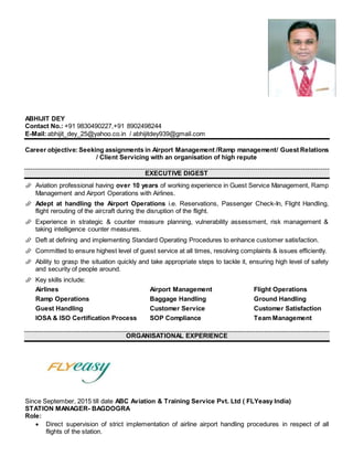 ABHIJIT DEY
Contact No.: +91 9830490227,+91 8902498244
E-Mail: abhijit_dey_25@yahoo.co.in / abhijitdey939@gmail.com
Career objective: Seeking assignments in Airport Management /Ramp management/ Guest Relations
/ Client Servicing with an organisation of high repute
EXECUTIVE DIGEST
 Aviation professional having over 10 years of working experience in Guest Service Management, Ramp
Management and Airport Operations with Airlines.
 Adept at handling the Airport Operations i.e. Reservations, Passenger Check-In, Flight Handling,
flight rerouting of the aircraft during the disruption of the flight.
 Experience in strategic & counter measure planning, vulnerability assessment, risk management &
taking intelligence counter measures.
 Deft at defining and implementing Standard Operating Procedures to enhance customer satisfaction.
 Committed to ensure highest level of guest service at all times, resolving complaints & issues efficiently.
 Ability to grasp the situation quickly and take appropriate steps to tackle it, ensuring high level of safety
and security of people around.
 Key skills include:
Airlines Airport Management Flight Operations
Ramp Operations Baggage Handling Ground Handling
Guest Handling Customer Service Customer Satisfaction
IOSA & ISO Certification Process SOP Compliance Team Management
ORGANISATIONAL EXPERIENCE
Since September, 2015 till date ABC Aviation & Training Service Pvt. Ltd ( FLYeasy India)
STATION MANAGER- BAGDOGRA
Role:
 Direct supervision of strict implementation of airline airport handling procedures in respect of all
flights of the station.
 
